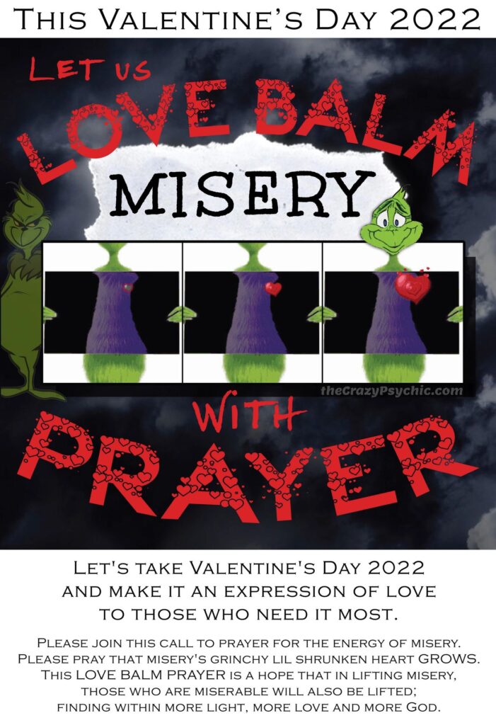  The purpose of this image is a call to prayer for Valentine's Day 2022. Images feature text that say Love Balm Misery with Prayer with images of miserly grinch and grinch that grew a big heart. Let's take Valentine's Day 2022 and make it an expression of Love for those who need it most. Please join this call to prayer for the energy of misery. Please pray that misery's grinchy lil shrunken heart GROWS. This LOVE BALM PRAYER is a hope that in lifting misery, those who are miserable will also be lifted; finding more light, more love and more God.